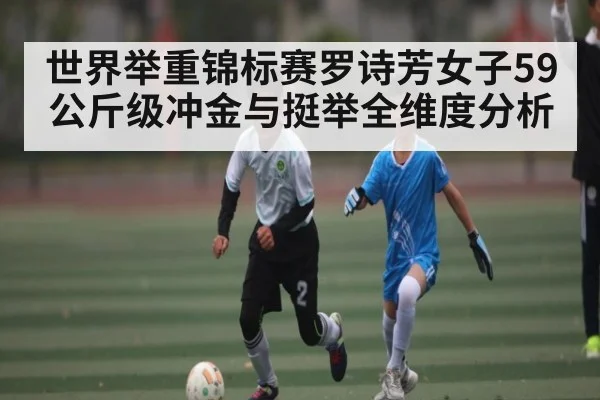 世界举重锦标赛罗诗芳女子59公斤级冲金与挺举全维度分析